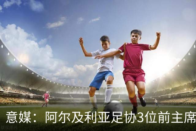 意媒：阿尔及利亚足协3位前主席因腐败获刑，最高被判8年监禁