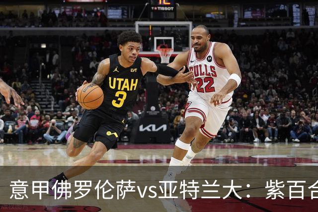 意甲佛罗伦萨vs亚特兰大：紫百合直面真蓝黑竞搏快讯对撞考验防线韧性